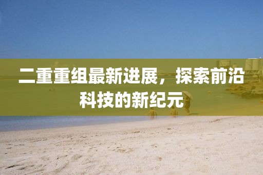 二重重组最新进展，探索前沿科技的新纪元