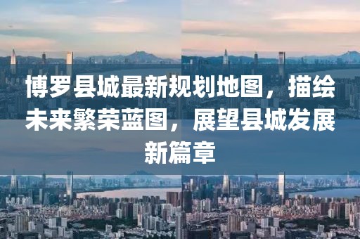 博罗县城最新规划地图，描绘未来繁荣蓝图，展望县城发展新篇章