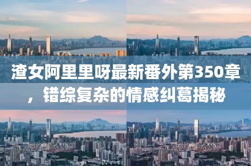 渣女阿里里呀最新番外第350章，错综复杂的情感纠葛揭秘