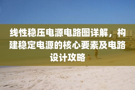 线性稳压电源电路图详解，构建稳定电源的核心要素及电路设计攻略
