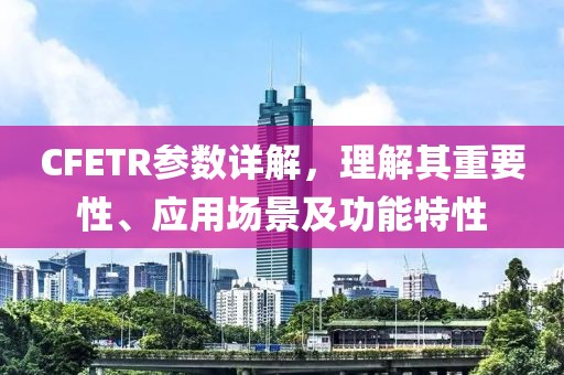 CFETR参数详解，理解其重要性、应用场景及功能特性