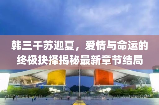 韩三千苏迎夏，爱情与命运的终极抉择揭秘最新章节结局