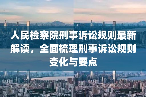 人民检察院刑事诉讼规则最新解读，全面梳理刑事诉讼规则变化与要点