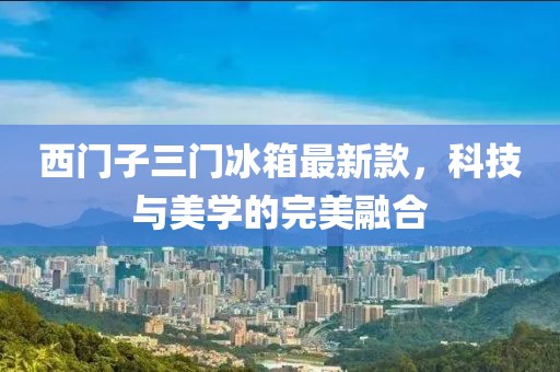 西门子三门冰箱最新款，科技与美学的完美融合