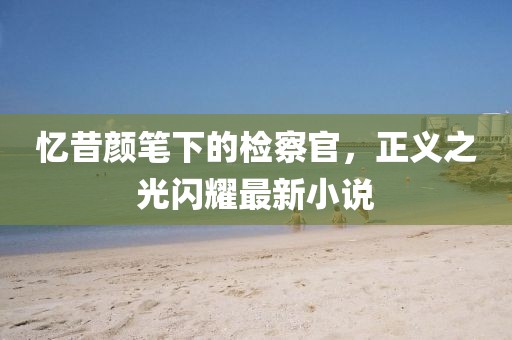 忆昔颜笔下的检察官，正义之光闪耀最新小说