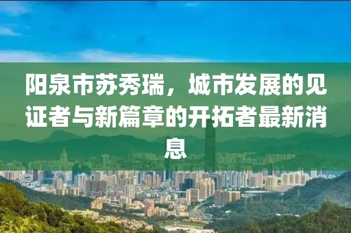 阳泉市苏秀瑞，城市发展的见证者与新篇章的开拓者最新消息