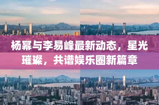 杨幂与李易峰最新动态，星光璀璨，共谱娱乐圈新篇章