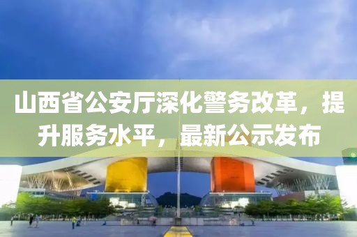 山西省公安厅深化警务改革，提升服务水平，最新公示发布