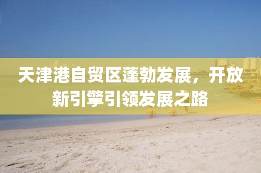 天津港自贸区蓬勃发展，开放新引擎引领发展之路