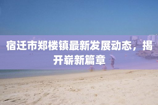 宿迁市郑楼镇最新发展动态，揭开崭新篇章