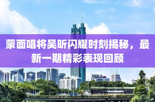 蒙面唱将吴昕闪耀时刻揭秘，最新一期精彩表现回顾