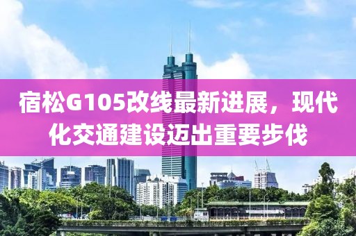宿松G105改线最新进展，现代化交通建设迈出重要步伐