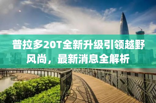 普拉多20T全新升级引领越野风尚，最新消息全解析