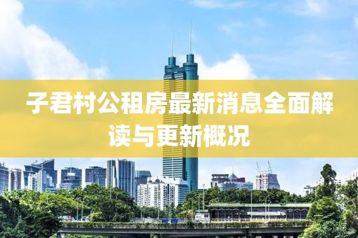 子君村公租房最新消息全面解读与更新概况