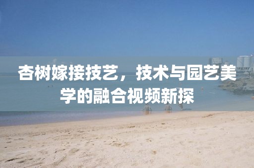 杏树嫁接技艺，技术与园艺美学的融合视频新探