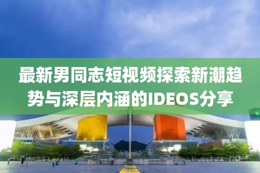 最新男同志短视频探索新潮趋势与深层内涵的IDEOS分享