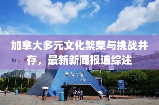 加拿大多元文化繁荣与挑战并存，最新新闻报道综述