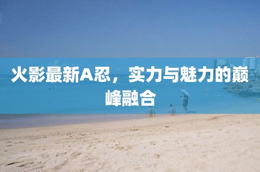 火影最新A忍，实力与魅力的巅峰融合