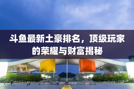 斗鱼最新土豪排名，顶级玩家的荣耀与财富揭秘