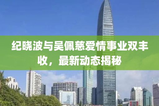 纪晓波与吴佩慈爱情事业双丰收，最新动态揭秘