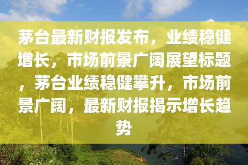茅台最新财报发布，业绩稳健增长，市场前景广阔展望标题，茅台业绩稳健攀升，市场前景广阔，最新财报揭示增长趋势
