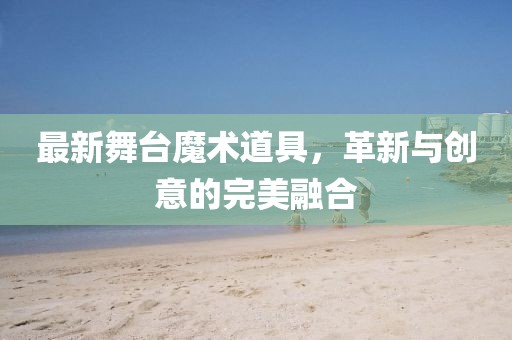 最新舞台魔术道具，革新与创意的完美融合