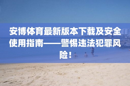 安博体育最新版本下载及安全使用指南——警惕违法犯罪风险！