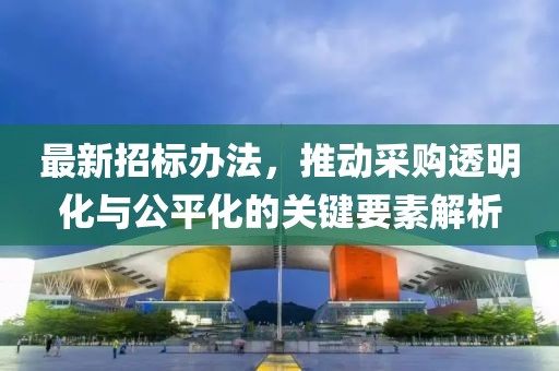 最新招标办法，推动采购透明化与公平化的关键要素解析