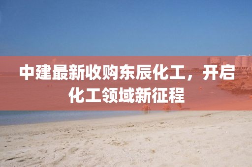 中建最新收购东辰化工，开启化工领域新征程