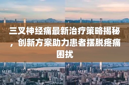 三叉神经痛最新治疗策略揭秘，创新方案助力患者摆脱疼痛困扰