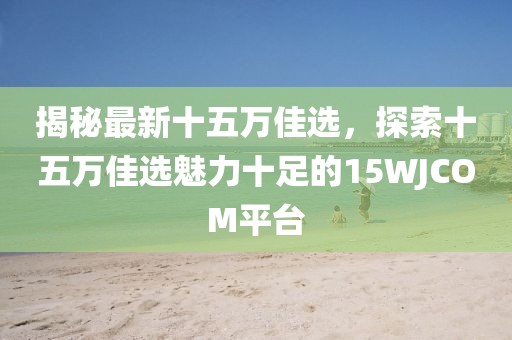 揭秘最新十五万佳选,探索十五万佳选魅力十足的15WJCOM平台
