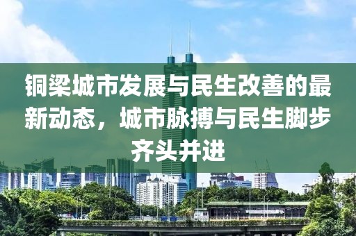 铜梁城市发展与民生改善的最新动态,城市脉搏与民生脚步齐头并进