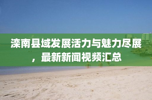 滦南县域发展活力与魅力尽展,最新新闻视频汇总