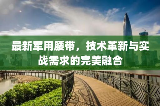 最新军用腰带，技术革新与实战需求的完美融合
