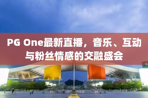 PG One最新直播，音乐、互动与粉丝情感的交融盛会