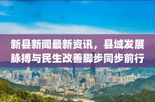 新县新闻最新资讯，县域发展脉搏与民生改善脚步同步前行