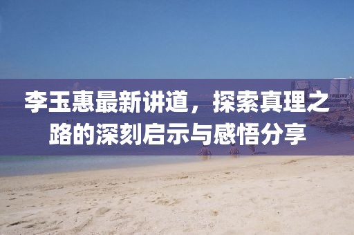 李玉惠最新讲道，探索真理之路的深刻启示与感悟分享