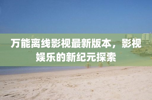 万能离线影视最新版本，影视娱乐的新纪元探索
