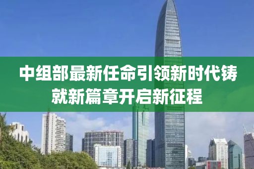 中组部最新任命引领新时代铸就新篇章开启新征程