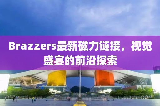 Brazzers最新磁力链接,视觉盛宴的前沿探索