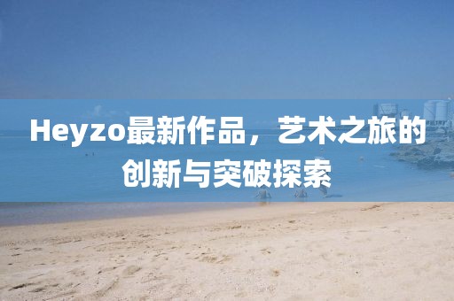 Heyzo最新作品,艺术之旅的创新与突破探索