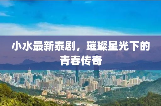 小水最新泰剧,璀璨星光下的青春传奇