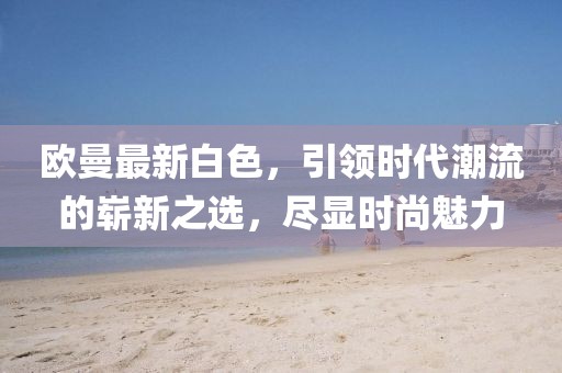 欧曼最新白色,引领时代潮流的崭新之选,尽显时尚魅力