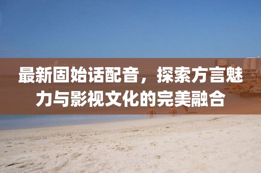 最新固始话配音，探索方言魅力与影视文化的完美融合