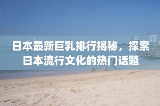 日本最新巨乳排行揭秘,探索日本流行文化的热门话题