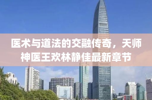 医术与道法的交融传奇，天师神医王欢林静佳最新章节