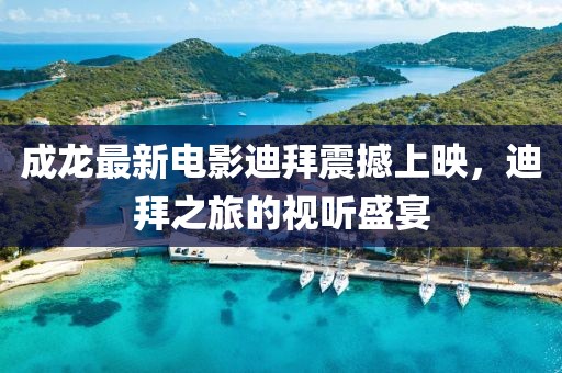 成龙最新电影迪拜震撼上映，迪拜之旅的视听盛宴