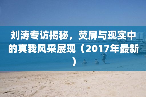 刘涛专访揭秘，荧屏与现实中的真我风采展现（2017年最新）