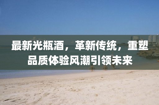 最新光瓶酒，革新传统，重塑品质体验风潮引领未来