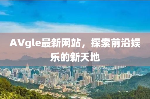 AVgle最新网站，探索前沿娱乐的新天地